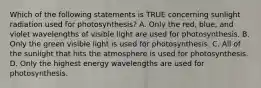 Which of the following statements is TRUE concerning sunlight radiation used for photosynthesis? A. Only the red, blue, and violet wavelengths of visible light are used for photosynthesis. B. Only the green visible light is used for photosynthesis. C. All of the sunlight that hits the atmosphere is used for photosynthesis. D. Only the highest energy wavelengths are used for photosynthesis.