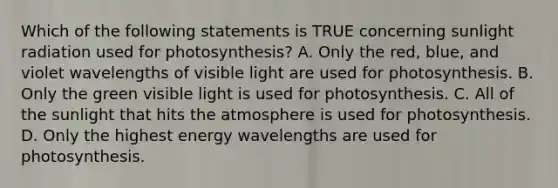 Which of the following statements is TRUE concerning sunlight radiation used for photosynthesis? A. Only the red, blue, and violet wavelengths of visible light are used for photosynthesis. B. Only the green visible light is used for photosynthesis. C. All of the sunlight that hits the atmosphere is used for photosynthesis. D. Only the highest energy wavelengths are used for photosynthesis.