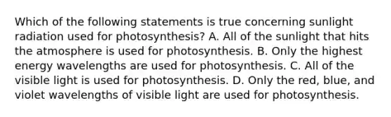 Which of the following statements is true concerning sunlight radiation used for photosynthesis? A. All of the sunlight that hits the atmosphere is used for photosynthesis. B. Only the highest energy wavelengths are used for photosynthesis. C. All of the visible light is used for photosynthesis. D. Only the red, blue, and violet wavelengths of visible light are used for photosynthesis.