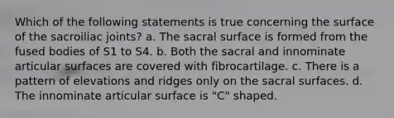 Which of the following statements is true concerning the surface of the sacroiliac joints? a. The sacral surface is formed from the fused bodies of S1 to S4. b. Both the sacral and innominate articular surfaces are covered with fibrocartilage. c. There is a pattern of elevations and ridges only on the sacral surfaces. d. The innominate articular surface is "C" shaped.