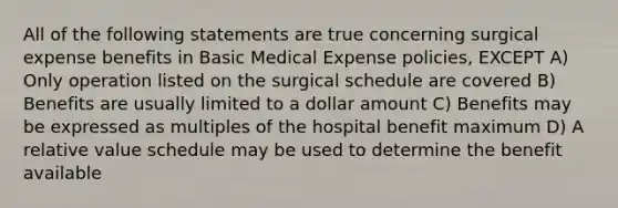 All of the following statements are true concerning surgical expense benefits in Basic Medical Expense policies, EXCEPT A) Only operation listed on the surgical schedule are covered B) Benefits are usually limited to a dollar amount C) Benefits may be expressed as multiples of the hospital benefit maximum D) A relative value schedule may be used to determine the benefit available