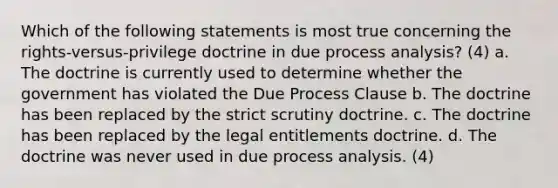 Which of the following statements is most true concerning the rights-versus-privilege doctrine in due process analysis? (4) a. The doctrine is currently used to determine whether the government has violated the Due Process Clause b. The doctrine has been replaced by the strict scrutiny doctrine. c. The doctrine has been replaced by the legal entitlements doctrine. d. The doctrine was never used in due process analysis. (4)