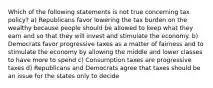 Which of the following statements is not true concerning tax policy? a) Republicans favor lowering the tax burden on the wealthy because people should be allowed to keep what they earn and so that they will invest and stimulate the economy. b) Democrats favor progressive taxes as a matter of fairness and to stimulate the economy by allowing the middle and lower classes to have more to spend c) Consumption taxes are progressive taxes d) Republicans and Democrats agree that taxes should be an issue for the states only to decide