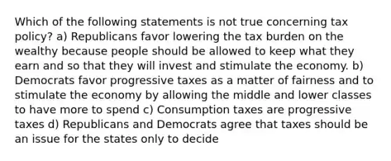 Which of the following statements is not true concerning tax policy? a) Republicans favor lowering the tax burden on the wealthy because people should be allowed to keep what they earn and so that they will invest and stimulate the economy. b) Democrats favor progressive taxes as a matter of fairness and to stimulate the economy by allowing the middle and lower classes to have more to spend c) Consumption taxes are progressive taxes d) Republicans and Democrats agree that taxes should be an issue for the states only to decide