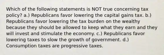 Which of the following statements is NOT true concerning tax policy? a.) Republicans favor lowering the capital gains tax. b.) Republicans favor lowering the tax burden on the wealthy because they should be allowed to keep what they earn and they will invest and stimulate the economy. c.) Republicans favor lowering taxes to slow the growth of government. d.) Consumption taxes are progressive taxes.