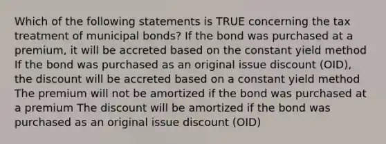 Which of the following statements is TRUE concerning the tax treatment of municipal bonds? If the bond was purchased at a premium, it will be accreted based on the constant yield method If the bond was purchased as an original issue discount (OID), the discount will be accreted based on a constant yield method The premium will not be amortized if the bond was purchased at a premium The discount will be amortized if the bond was purchased as an original issue discount (OID)