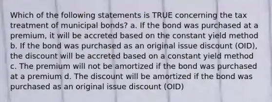 Which of the following statements is TRUE concerning the tax treatment of municipal bonds? a. If the bond was purchased at a premium, it will be accreted based on the constant yield method b. If the bond was purchased as an original issue discount (OID), the discount will be accreted based on a constant yield method c. The premium will not be amortized if the bond was purchased at a premium d. The discount will be amortized if the bond was purchased as an original issue discount (OID)