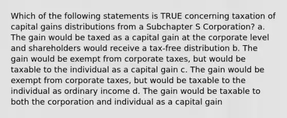 Which of the following statements is TRUE concerning taxation of capital gains distributions from a Subchapter S Corporation? a. The gain would be taxed as a capital gain at the corporate level and shareholders would receive a tax-free distribution b. The gain would be exempt from corporate taxes, but would be taxable to the individual as a capital gain c. The gain would be exempt from corporate taxes, but would be taxable to the individual as ordinary income d. The gain would be taxable to both the corporation and individual as a capital gain