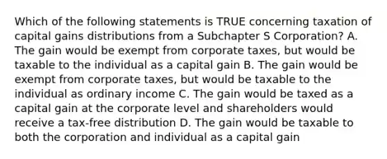 Which of the following statements is TRUE concerning taxation of capital gains distributions from a Subchapter S Corporation? A. The gain would be exempt from corporate taxes, but would be taxable to the individual as a capital gain B. The gain would be exempt from corporate taxes, but would be taxable to the individual as ordinary income C. The gain would be taxed as a capital gain at the corporate level and shareholders would receive a tax-free distribution D. The gain would be taxable to both the corporation and individual as a capital gain