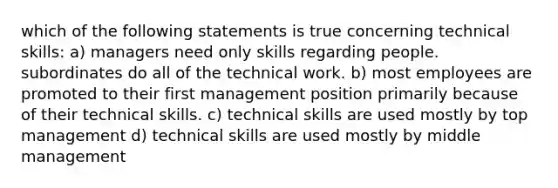 which of the following statements is true concerning technical skills: a) managers need only skills regarding people. subordinates do all of the technical work. b) most employees are promoted to their first management position primarily because of their technical skills. c) technical skills are used mostly by top management d) technical skills are used mostly by middle management