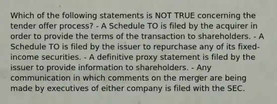 Which of the following statements is NOT TRUE concerning the tender offer process? - A Schedule TO is filed by the acquirer in order to provide the terms of the transaction to shareholders. - A Schedule TO is filed by the issuer to repurchase any of its fixed-income securities. - A definitive proxy statement is filed by the issuer to provide information to shareholders. - Any communication in which comments on the merger are being made by executives of either company is filed with the SEC.