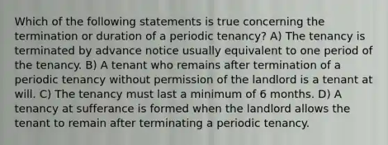 Which of the following statements is true concerning the termination or duration of a periodic tenancy? A) The tenancy is terminated by advance notice usually equivalent to one period of the tenancy. B) A tenant who remains after termination of a periodic tenancy without permission of the landlord is a tenant at will. C) The tenancy must last a minimum of 6 months. D) A tenancy at sufferance is formed when the landlord allows the tenant to remain after terminating a periodic tenancy.