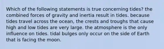 Which of the following statements is true concerning tides? the combined forces of gravity and inertia result in tides. because tides travel across the ocean, the crests and troughs that cause high and low tides are very large. the atmosphere is the only influence on tides. tidal bulges only occur on the side of Earth that is facing the moon.