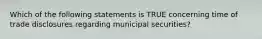 Which of the following statements is TRUE concerning time of trade disclosures regarding municipal securities?