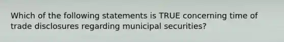 Which of the following statements is TRUE concerning time of trade disclosures regarding municipal securities?