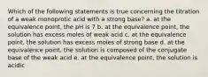 Which of the following statements is true concerning the titration of a weak monoprotic acid with a strong base? a. at the equivalence point, the pH is 7 b. at the equivalence point, the solution has excess moles of weak acid c. at the equivalence point, the solution has excess moles of strong base d. at the equivalence point, the solution is composed of the conjugate base of the weak acid e. at the equivalence point, the solution is acidic