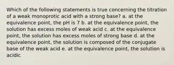 Which of the following statements is true concerning the titration of a weak monoprotic acid with a strong base? a. at the equivalence point, the pH is 7 b. at the equivalence point, the solution has excess moles of weak acid c. at the equivalence point, the solution has excess moles of strong base d. at the equivalence point, the solution is composed of the conjugate base of the weak acid e. at the equivalence point, the solution is acidic