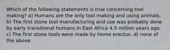 Which of the following statements is true concerning tool making? a) Humans are the only tool making and using animals. b) The first stone tool manufacturing and use was probably done by early transitional humans in East Africa 4.5 million years ago. c) The first stone tools were made by <a href='https://www.questionai.com/knowledge/kI1ONx7LAC-homo-erectus' class='anchor-knowledge'>homo erectus</a>. d) none of the above