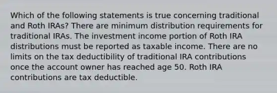 Which of the following statements is true concerning traditional and Roth IRAs? There are minimum distribution requirements for traditional IRAs. The investment income portion of Roth IRA distributions must be reported as taxable income. There are no limits on the tax deductibility of traditional IRA contributions once the account owner has reached age 50. Roth IRA contributions are tax deductible.