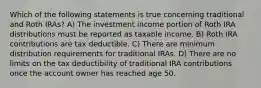 Which of the following statements is true concerning traditional and Roth IRAs? A) The investment income portion of Roth IRA distributions must be reported as taxable income. B) Roth IRA contributions are tax deductible. C) There are minimum distribution requirements for traditional IRAs. D) There are no limits on the tax deductibility of traditional IRA contributions once the account owner has reached age 50.