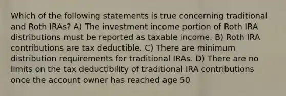 Which of the following statements is true concerning traditional and Roth IRAs? A) The investment income portion of Roth IRA distributions must be reported as taxable income. B) Roth IRA contributions are tax deductible. C) There are minimum distribution requirements for traditional IRAs. D) There are no limits on the tax deductibility of traditional IRA contributions once the account owner has reached age 50