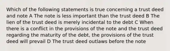 Which of the following statements is true concerning a trust deed and note A The note is less important than the trust deed B The lien of the trust deed is merely incidental to the debt C When there is a conflict in the provisions of the note and the trust deed regarding the maturity of the debt, the provisions of the trust deed will prevail D The trust deed outlaws before the note