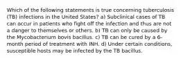 Which of the following statements is true concerning tuberculosis (TB) infections in the United States? a) Subclinical cases of TB can occur in patients who fight off the infection and thus are not a danger to themselves or others. b) TB can only be caused by the Mycobacterium bovis bacillus. c) TB can be cured by a 6-month period of treatment with INH. d) Under certain conditions, susceptible hosts may be infected by the TB bacillus.