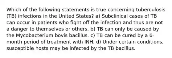 Which of the following statements is true concerning tuberculosis (TB) infections in the United States? a) Subclinical cases of TB can occur in patients who fight off the infection and thus are not a danger to themselves or others. b) TB can only be caused by the Mycobacterium bovis bacillus. c) TB can be cured by a 6-month period of treatment with INH. d) Under certain conditions, susceptible hosts may be infected by the TB bacillus.