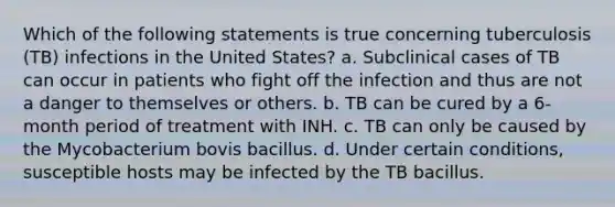 Which of the following statements is true concerning tuberculosis (TB) infections in the United States? a. Subclinical cases of TB can occur in patients who fight off the infection and thus are not a danger to themselves or others. b. TB can be cured by a 6-month period of treatment with INH. c. TB can only be caused by the Mycobacterium bovis bacillus. d. Under certain conditions, susceptible hosts may be infected by the TB bacillus.