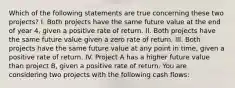 Which of the following statements are true concerning these two projects? I. Both projects have the same future value at the end of year 4, given a positive rate of return. II. Both projects have the same future value given a zero rate of return. III. Both projects have the same future value at any point in time, given a positive rate of return. IV. Project A has a higher future value than project B, given a positive rate of return. You are considering two projects with the following cash flows: