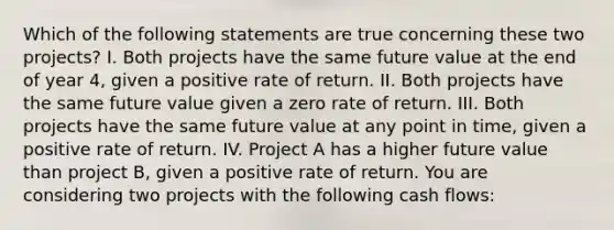 Which of the following statements are true concerning these two projects? I. Both projects have the same future value at the end of year 4, given a positive rate of return. II. Both projects have the same future value given a zero rate of return. III. Both projects have the same future value at any point in time, given a positive rate of return. IV. Project A has a higher future value than project B, given a positive rate of return. You are considering two projects with the following cash flows: