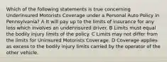 Which of the following statements is true concerning Underinsured Motorists Coverage under a Personal Auto Policy in Pennsylvania? A It will pay up to the limits of insurance for any loss which involves an underinsured driver. B Limits must equal the bodily injury limits of the policy. C Limits may not differ from the limits for Uninsured Motorists Coverage. D Coverage applies as excess to the bodily injury limits carried by the operator of the other vehicle.