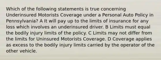 Which of the following statements is true concerning Underinsured Motorists Coverage under a Personal Auto Policy in Pennsylvania? A It will pay up to the limits of insurance for any loss which involves an underinsured driver. B Limits must equal the bodily injury limits of the policy. C Limits may not differ from the limits for Uninsured Motorists Coverage. D Coverage applies as excess to the bodily injury limits carried by the operator of the other vehicle.