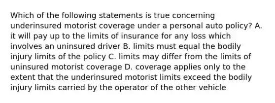 Which of the following statements is true concerning underinsured motorist coverage under a personal auto policy? A. it will pay up to the limits of insurance for any loss which involves an uninsured driver B. limits must equal the bodily injury limits of the policy C. limits may differ from the limits of uninsured motorist coverage D. coverage applies only to the extent that the underinsured motorist limits exceed the bodily injury limits carried by the operator of the other vehicle