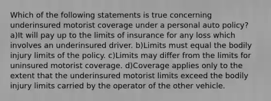 Which of the following statements is true concerning underinsured motorist coverage under a personal auto policy? a)It will pay up to the limits of insurance for any loss which involves an underinsured driver. b)Limits must equal the bodily injury limits of the policy. c)Limits may differ from the limits for uninsured motorist coverage. d)Coverage applies only to the extent that the underinsured motorist limits exceed the bodily injury limits carried by the operator of the other vehicle.