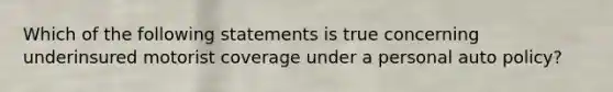 Which of the following statements is true concerning underinsured motorist coverage under a personal auto policy?