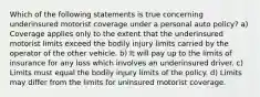 Which of the following statements is true concerning underinsured motorist coverage under a personal auto policy? a) Coverage applies only to the extent that the underinsured motorist limits exceed the bodily injury limits carried by the operator of the other vehicle. b) It will pay up to the limits of insurance for any loss which involves an underinsured driver. c) Limits must equal the bodily injury limits of the policy. d) Limits may differ from the limits for uninsured motorist coverage.