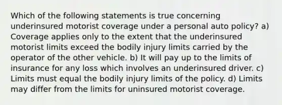 Which of the following statements is true concerning underinsured motorist coverage under a personal auto policy? a) Coverage applies only to the extent that the underinsured motorist limits exceed the bodily injury limits carried by the operator of the other vehicle. b) It will pay up to the limits of insurance for any loss which involves an underinsured driver. c) Limits must equal the bodily injury limits of the policy. d) Limits may differ from the limits for uninsured motorist coverage.