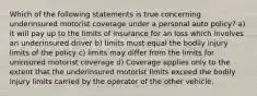 Which of the following statements is true concerning underinsured motorist coverage under a personal auto policy? a) it will pay up to the limits of insurance for an loss which involves an underinsured driver b) limits must equal the bodily injury limits of the policy c) limits may differ from the limits for uninsured motorist coverage d) Coverage applies only to the extent that the underinsured motorist limits exceed the bodily injury limits carried by the operator of the other vehicle.