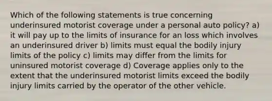 Which of the following statements is true concerning underinsured motorist coverage under a personal auto policy? a) it will pay up to the limits of insurance for an loss which involves an underinsured driver b) limits must equal the bodily injury limits of the policy c) limits may differ from the limits for uninsured motorist coverage d) Coverage applies only to the extent that the underinsured motorist limits exceed the bodily injury limits carried by the operator of the other vehicle.