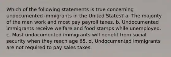 Which of the following statements is true concerning undocumented immigrants in the United States? a. The majority of the men work and most pay payroll taxes. b. Undocumented immigrants receive welfare and food stamps while unemployed. c. Most undocumented immigrants will benefit from social security when they reach age 65. d. Undocumented immigrants are not required to pay sales taxes.