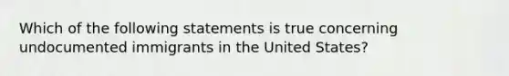 Which of the following statements is true concerning undocumented immigrants in the United States?