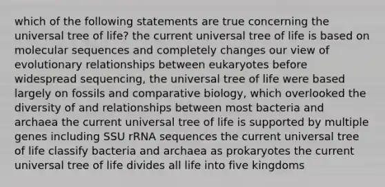 which of the following statements are true concerning the universal tree of life? the current universal tree of life is based on molecular sequences and completely changes our view of evolutionary relationships between eukaryotes before widespread sequencing, the universal tree of life were based largely on fossils and comparative biology, which overlooked the diversity of and relationships between most bacteria and archaea the current universal tree of life is supported by multiple genes including SSU rRNA sequences the current universal tree of life classify bacteria and archaea as prokaryotes the current universal tree of life divides all life into five kingdoms