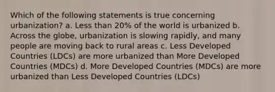 Which of the following statements is true concerning urbanization? a. Less than 20% of the world is urbanized b. Across the globe, urbanization is slowing rapidly, and many people are moving back to rural areas c. Less Developed Countries (LDCs) are more urbanized than More Developed Countries (MDCs) d. More Developed Countries (MDCs) are more urbanized than Less Developed Countries (LDCs)