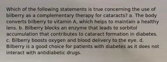 Which of the following statements is true concerning the use of bilberry as a complementary therapy for cataracts? a. The body converts bilberry to vitamin A, which helps to maintain a healthy lens. b. Bilberry blocks an enzyme that leads to sorbitol accumulation that contributes to cataract formation in diabetes. c. Bilberry boosts oxygen and blood delivery to the eye. d. Bilberry is a good choice for patients with diabetes as it does not interact with antidiabetic drugs.