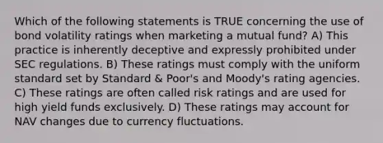 Which of the following statements is TRUE concerning the use of bond volatility ratings when marketing a mutual fund? A) This practice is inherently deceptive and expressly prohibited under SEC regulations. B) These ratings must comply with the uniform standard set by Standard & Poor's and Moody's rating agencies. C) These ratings are often called risk ratings and are used for high yield funds exclusively. D) These ratings may account for NAV changes due to currency fluctuations.