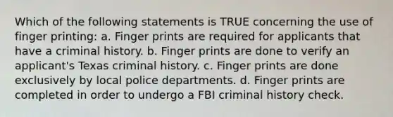 Which of the following statements is TRUE concerning the use of finger printing: a. Finger prints are required for applicants that have a criminal history. b. Finger prints are done to verify an applicant's Texas criminal history. c. Finger prints are done exclusively by local police departments. d. Finger prints are completed in order to undergo a FBI criminal history check.