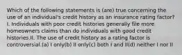 Which of the following statements is (are) true concerning the use of an individual's credit history as an insurance rating factor?I. Individuals with poor credit histories generally file more homeowners claims than do individuals with good credit histories.II. The use of credit history as a rating factor is controversial.(a) I only(b) II only(c) both I and II(d) neither I nor II