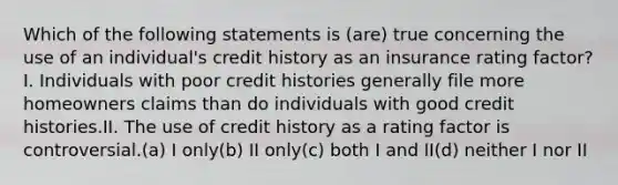 Which of the following statements is (are) true concerning the use of an individual's credit history as an insurance rating factor?I. Individuals with poor credit histories generally file more homeowners claims than do individuals with good credit histories.II. The use of credit history as a rating factor is controversial.(a) I only(b) II only(c) both I and II(d) neither I nor II