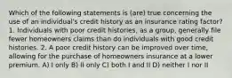 Which of the following statements is (are) true concerning the use of an individual's credit history as an insurance rating factor? 1. Individuals with poor credit histories, as a group, generally file fewer homeowners claims than do individuals with good credit histories. 2. A poor credit history can be improved over time, allowing for the purchase of homeowners insurance at a lower premium. A) I only B) II only C) both I and II D) neither I nor II